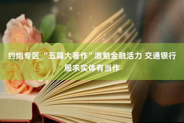 约炮专区 “五篇大著作”激勉金融活力 交通银行服求实体有当作