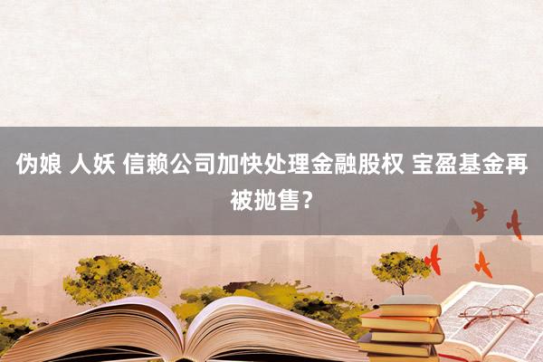 伪娘 人妖 信赖公司加快处理金融股权 宝盈基金再被抛售？