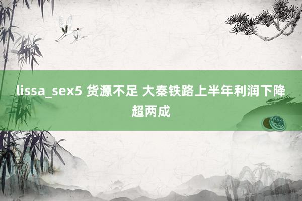 lissa_sex5 货源不足 大秦铁路上半年利润下降超两成