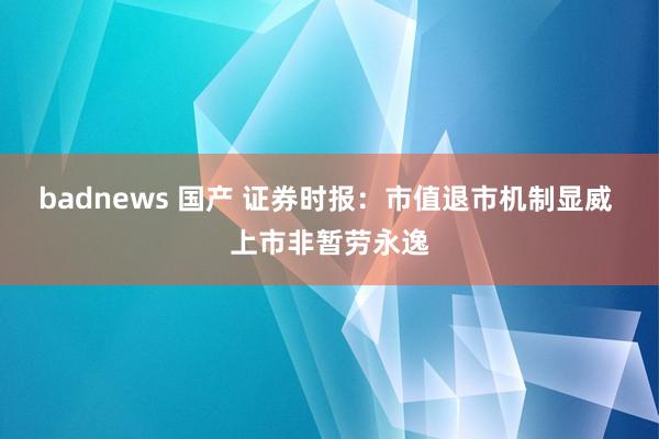 badnews 国产 证券时报：市值退市机制显威 上市非暂劳永逸