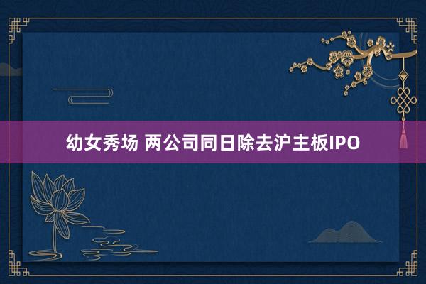 幼女秀场 两公司同日除去沪主板IPO