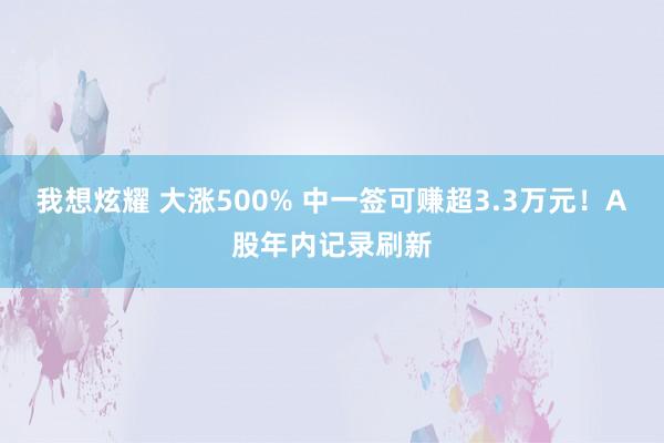 我想炫耀 大涨500% 中一签可赚超3.3万元！A股年内记录刷新