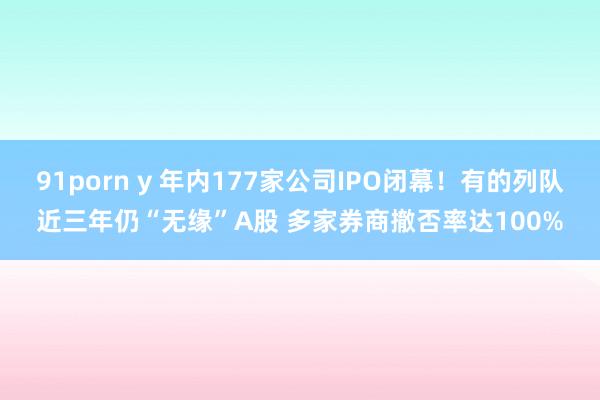91porn y 年内177家公司IPO闭幕！有的列队近三年仍“无缘”A股 多家券商撤否率达100%