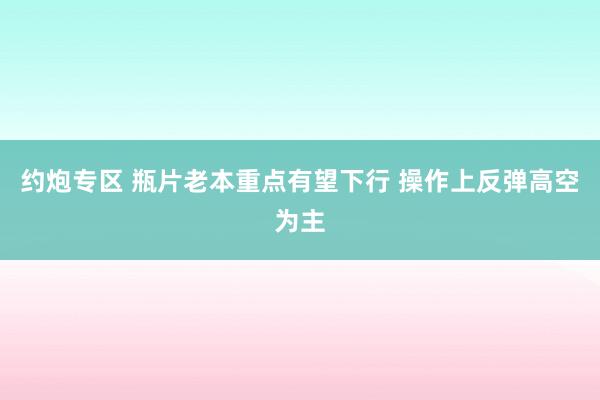 约炮专区 瓶片老本重点有望下行 操作上反弹高空为主