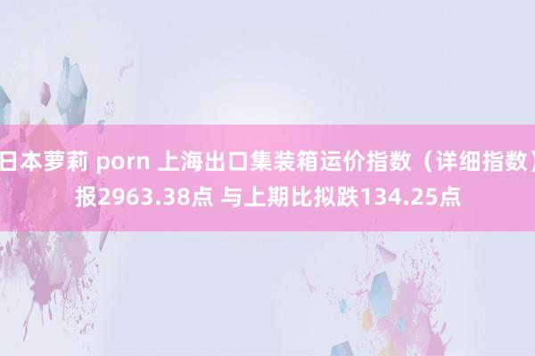 日本萝莉 porn 上海出口集装箱运价指数（详细指数）报2963.38点 与上期比拟跌134.25点