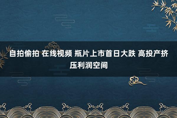 自拍偷拍 在线视频 瓶片上市首日大跌 高投产挤压利润空间