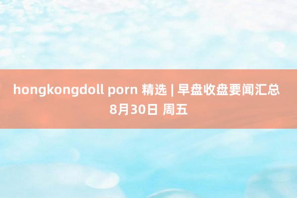hongkongdoll porn 精选 | 早盘收盘要闻汇总 8月30日 周五