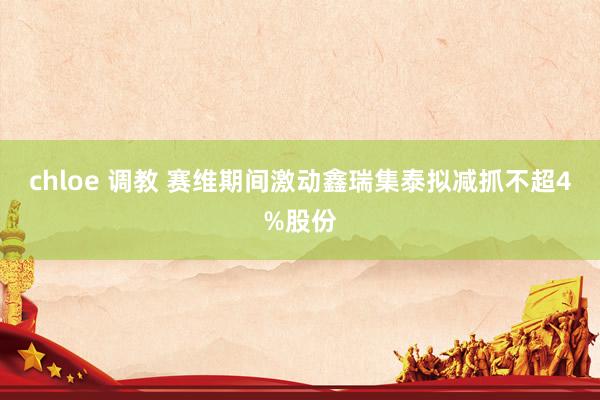 chloe 调教 赛维期间激动鑫瑞集泰拟减抓不超4%股份