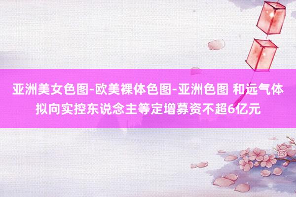 亚洲美女色图-欧美裸体色图-亚洲色图 和远气体拟向实控东说念主等定增募资不超6亿元