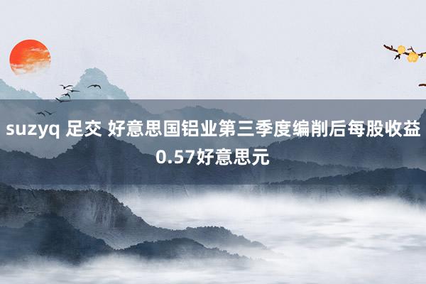 suzyq 足交 好意思国铝业第三季度编削后每股收益0.57好意思元