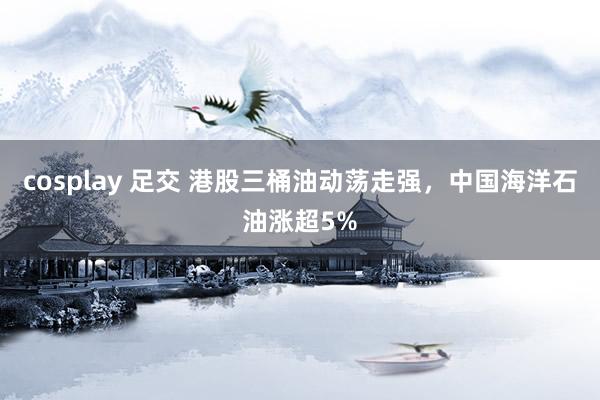 cosplay 足交 港股三桶油动荡走强，中国海洋石油涨超5%