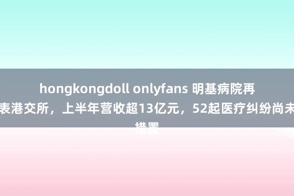 hongkongdoll onlyfans 明基病院再次递表港交所，上半年营收超13亿元，52起医疗纠纷尚未措置