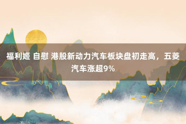 福利姬 自慰 港股新动力汽车板块盘初走高，五菱汽车涨超9%