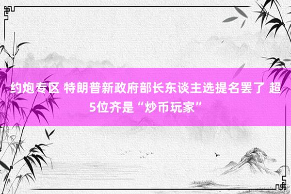 约炮专区 特朗普新政府部长东谈主选提名罢了 超5位齐是“炒币玩家”