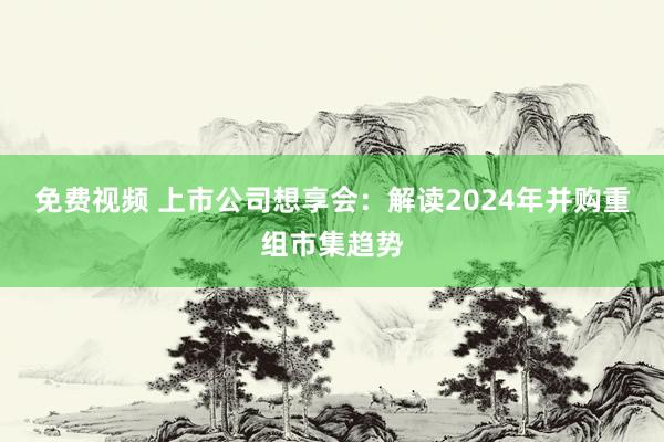 免费视频 上市公司想享会：解读2024年并购重组市集趋势