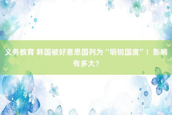 义务教育 韩国被好意思国列为“明锐国度”！影响有多大？