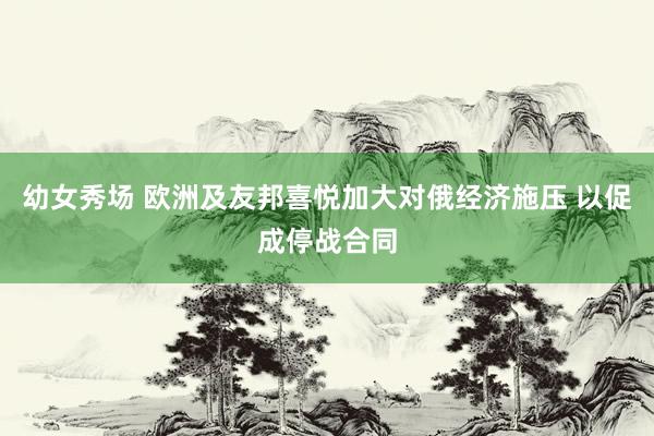 幼女秀场 欧洲及友邦喜悦加大对俄经济施压 以促成停战合同