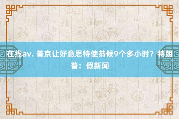 在线av. 普京让好意思特使恭候9个多小时？特朗普：假新闻