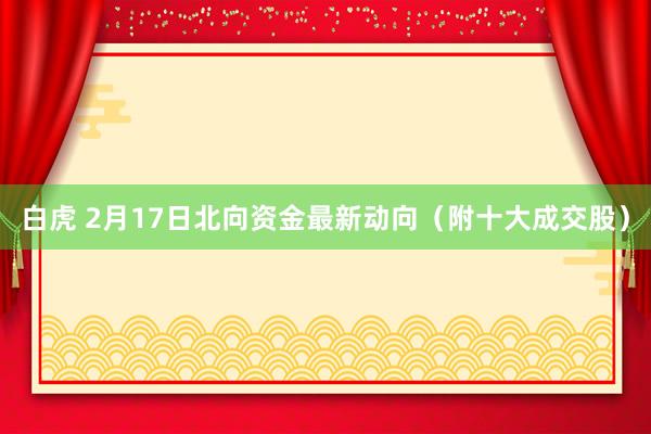 白虎 2月17日北向资金最新动向（附十大成交股）