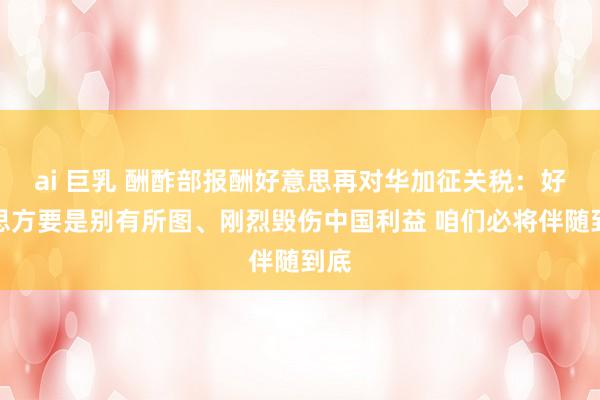 ai 巨乳 酬酢部报酬好意思再对华加征关税：好意思方要是别有所图、刚烈毁伤中国利益 咱们必将伴随到底