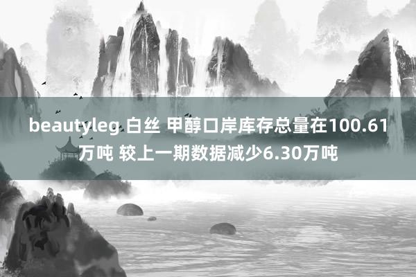 beautyleg 白丝 甲醇口岸库存总量在100.61万吨 较上一期数据减少6.30万吨