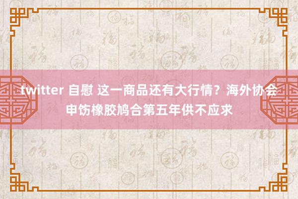 twitter 自慰 这一商品还有大行情？海外协会申饬橡胶鸠合第五年供不应求