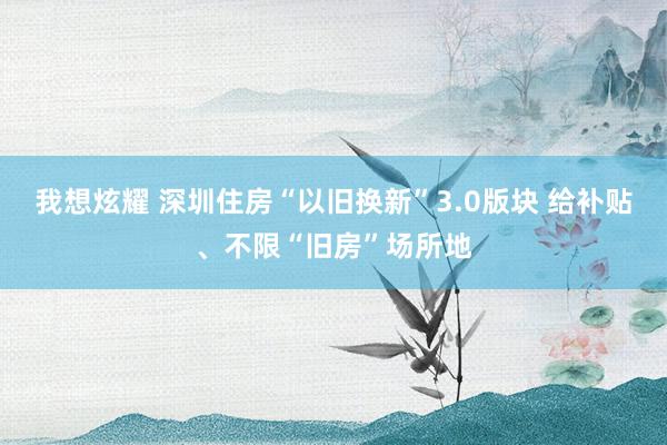 我想炫耀 深圳住房“以旧换新”3.0版块 给补贴、不限“旧房”场所地