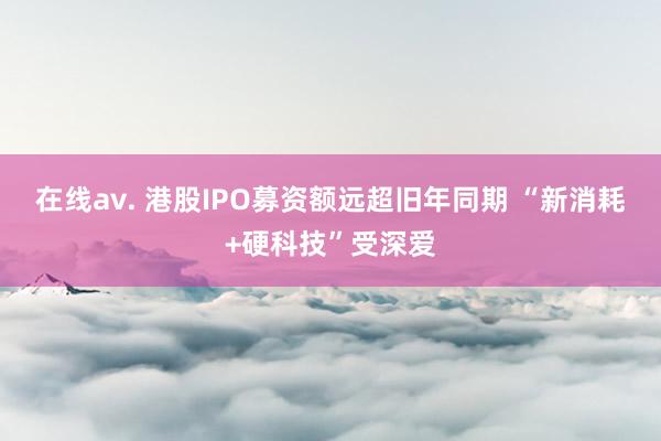 在线av. 港股IPO募资额远超旧年同期 “新消耗+硬科技”受深爱