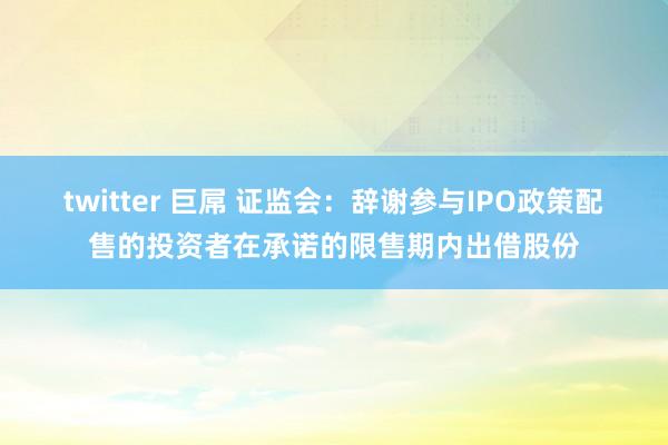 twitter 巨屌 证监会：辞谢参与IPO政策配售的投资者在承诺的限售期内出借股份